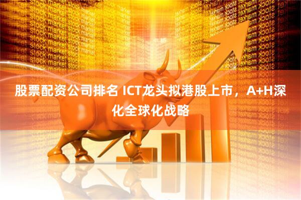 股票配资公司排名 ICT龙头拟港股上市，A+H深化全球化战略