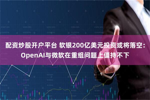 配资炒股开户平台 软银200亿美元投资或将落空：OpenAI与微软在重组问题上僵持不下