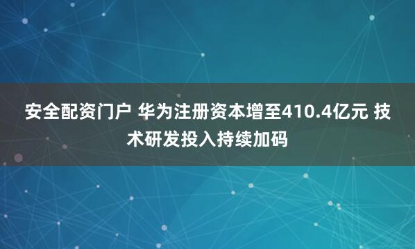 安全配资门户 华为注册资本增至410.4亿元 技术研发投入持续加码