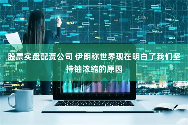 股票实盘配资公司 伊朗称世界现在明白了我们坚持铀浓缩的原因
