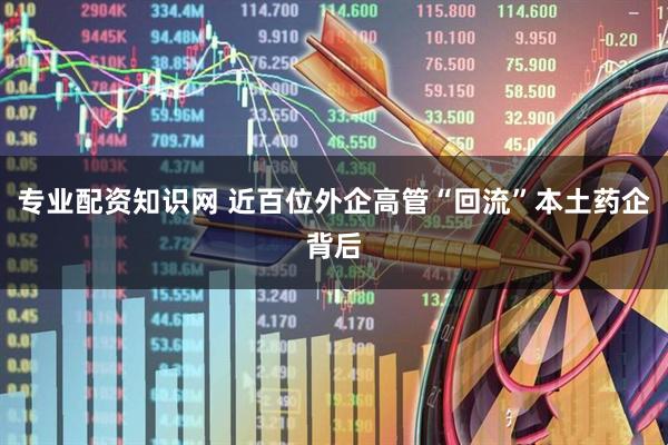 专业配资知识网 近百位外企高管“回流”本土药企背后