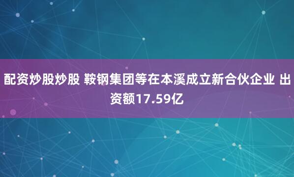 配资炒股炒股 鞍钢集团等在本溪成立新合伙企业 出资额17.59亿