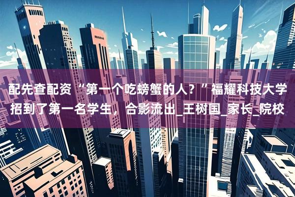 配先查配资 “第一个吃螃蟹的人？”福耀科技大学招到了第一名学生，合影流出_王树国_家长_院校