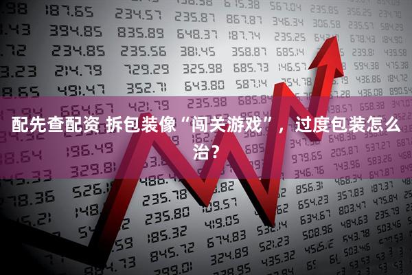 配先查配资 拆包装像“闯关游戏”，过度包装怎么治？