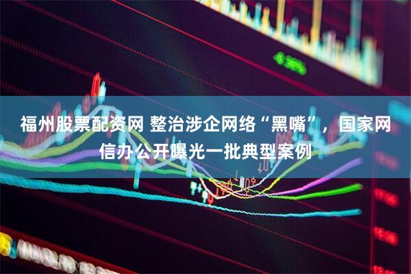 福州股票配资网 整治涉企网络“黑嘴”，国家网信办公开曝光一批典型案例