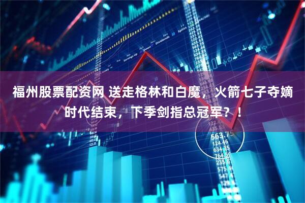 福州股票配资网 送走格林和白魔，火箭七子夺嫡时代结束，下季剑指总冠军？！