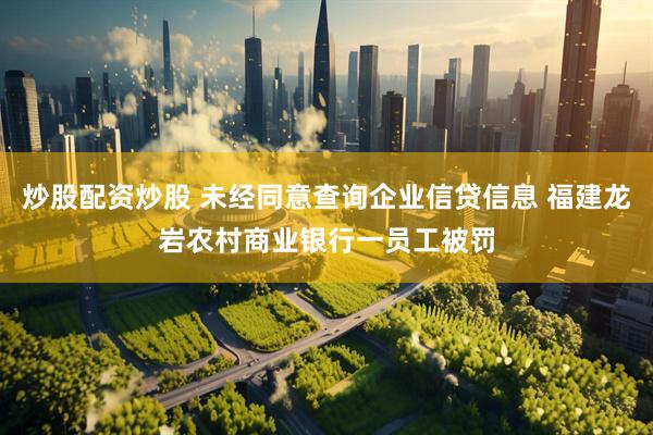 炒股配资炒股 未经同意查询企业信贷信息 福建龙岩农村商业银行一员工被罚