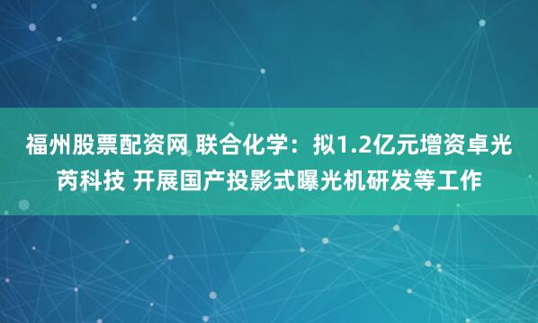 福州股票配资网 联合化学：拟1.2亿元增资卓光芮科技 开展国产投影式曝光机研发等工作