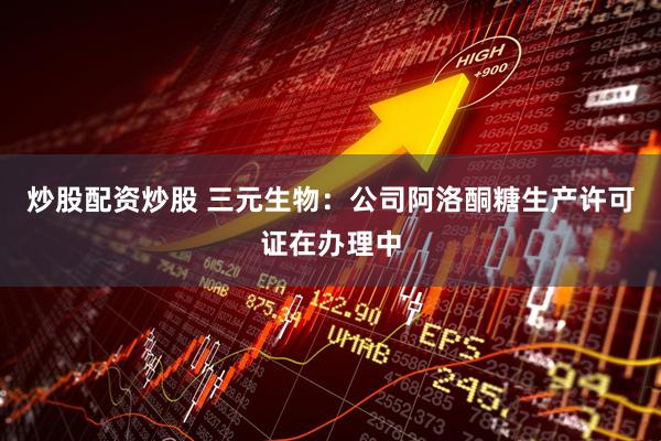 炒股配资炒股 三元生物：公司阿洛酮糖生产许可证在办理中