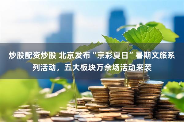 炒股配资炒股 北京发布“京彩夏日”暑期文旅系列活动，五大板块万余场活动来袭