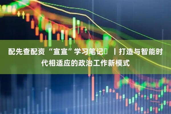 配先查配资 “宣宣”学习笔记㊵丨打造与智能时代相适应的政治工作新模式