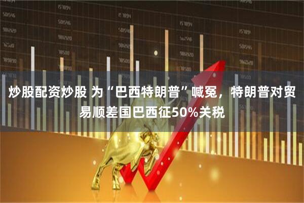 炒股配资炒股 为“巴西特朗普”喊冤，特朗普对贸易顺差国巴西征50%关税