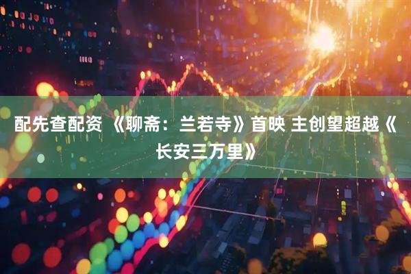 配先查配资 《聊斋：兰若寺》首映 主创望超越《长安三万里》