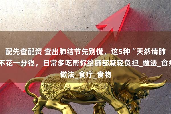 配先查配资 查出肺结节先别慌，这5种“天然清肺”菜，不花一分钱，日常多吃帮你给肺部减轻负担_做法_食疗_食物