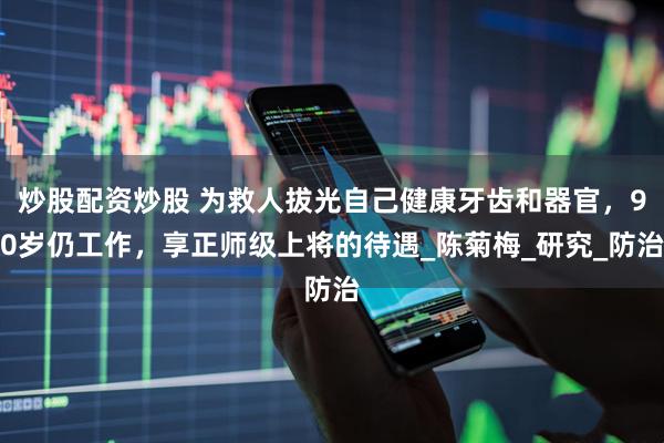炒股配资炒股 为救人拔光自己健康牙齿和器官，90岁仍工作，享正师级上将的待遇_陈菊梅_研究_防治