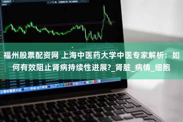 福州股票配资网 上海中医药大学中医专家解析：如何有效阻止肾病持续性进展?_肾脏_病情_细胞
