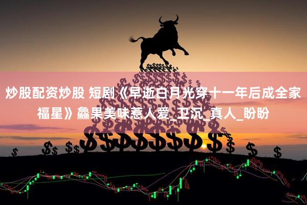 炒股配资炒股 短剧《早逝白月光穿十一年后成全家福星》鱻果美味惹人爱_卫沉_真人_盼盼