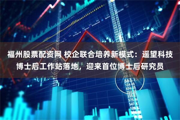 福州股票配资网 校企联合培养新模式：遥望科技博士后工作站落地，迎来首位博士后研究员