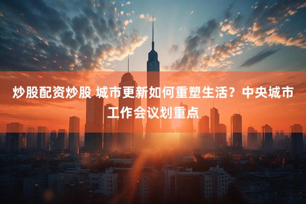 炒股配资炒股 城市更新如何重塑生活？中央城市工作会议划重点