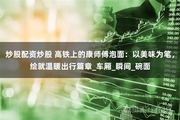 炒股配资炒股 高铁上的康师傅泡面：以美味为笔，绘就温暖出行篇章_车厢_瞬间_碗面