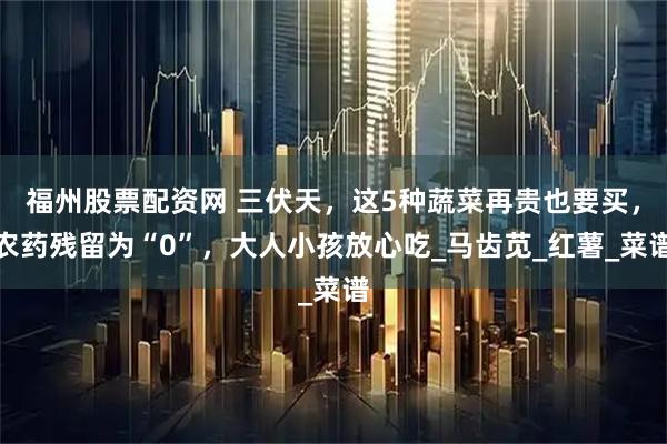福州股票配资网 三伏天，这5种蔬菜再贵也要买，农药残留为“0”，大人小孩放心吃_马齿苋_红薯_菜谱