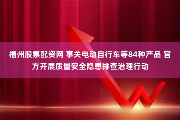 福州股票配资网 事关电动自行车等84种产品 官方开展质量安全隐患排查治理行动