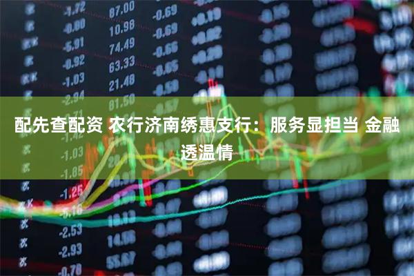 配先查配资 农行济南绣惠支行：服务显担当 金融透温情