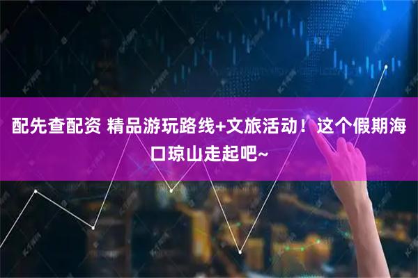 配先查配资 精品游玩路线+文旅活动！这个假期海口琼山走起吧~