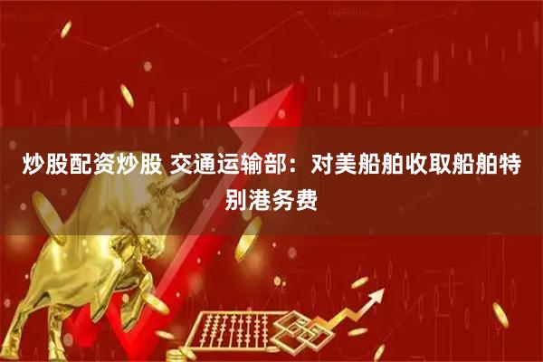 炒股配资炒股 交通运输部：对美船舶收取船舶特别港务费