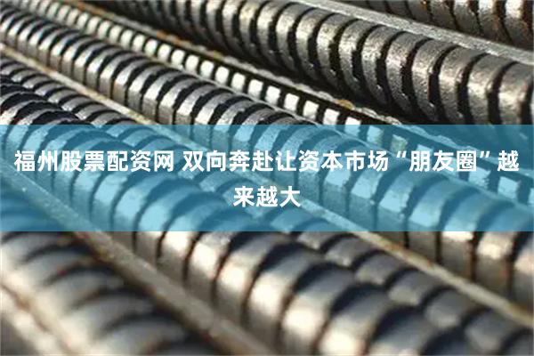 福州股票配资网 双向奔赴让资本市场“朋友圈”越来越大