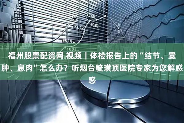 福州股票配资网 视频|体检报告上的“结节、囊肿、息肉”怎么办?听烟台毓璜顶医院专家为您解惑