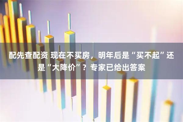 配先查配资 现在不买房,明年后是“买不起”还是“大降价”?专家已给出答案