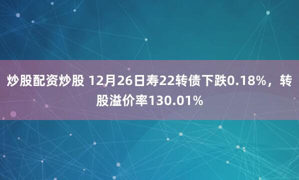炒股配资炒股 12月26日寿22转债下跌0.18%，转股溢价率130.01%