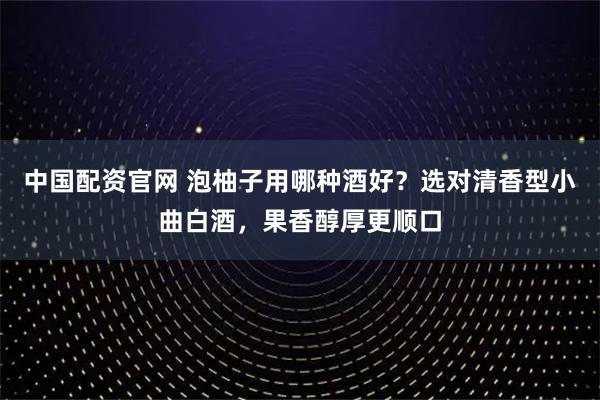 中国配资官网 泡柚子用哪种酒好?选对清香型小曲白酒,果香醇厚更顺口