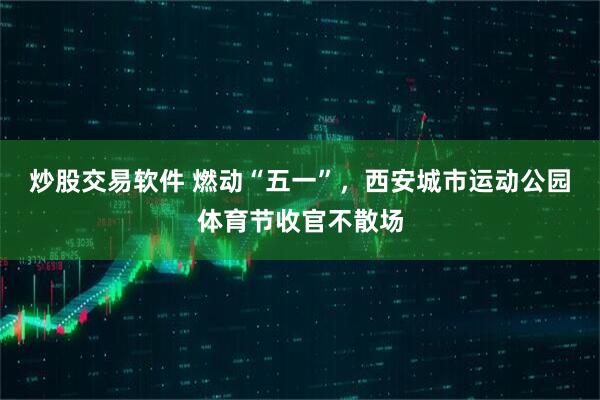炒股交易软件 燃动“五一”，西安城市运动公园体育节收官不散场