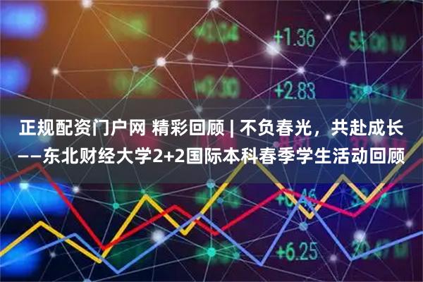正规配资门户网 精彩回顾 | 不负春光，共赴成长——东北财经大学2+2国际本科春季学生活动回顾
