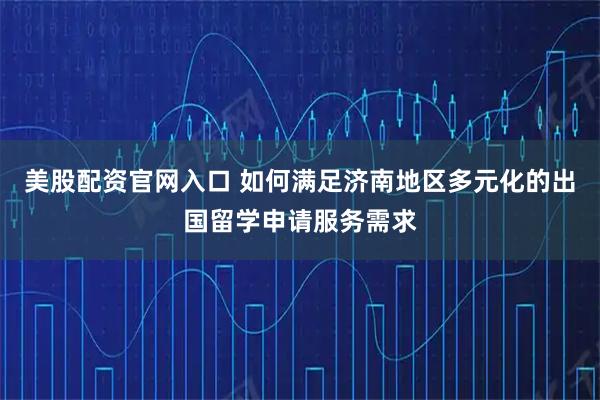 美股配资官网入口 如何满足济南地区多元化的出国留学申请服务需求