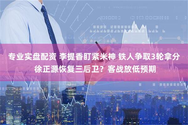 专业实盘配资 李提香盯紧米神 铁人争取3轮拿分 徐正源恢复三后卫？客战放低预期
