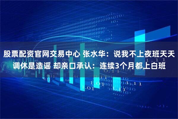 股票配资官网交易中心 张水华：说我不上夜班天天调休是造谣 却亲口承认：连续3个月都上白班