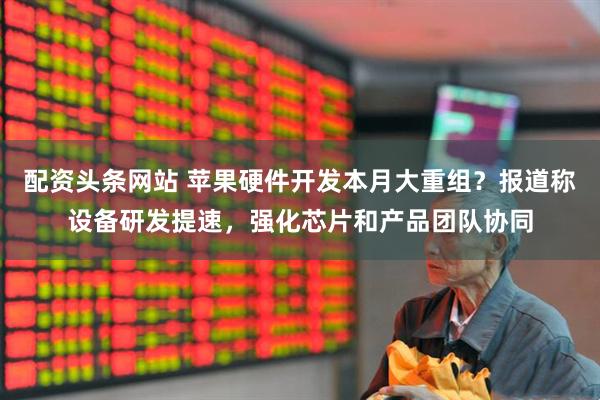 配资头条网站 苹果硬件开发本月大重组？报道称设备研发提速，强化芯片和产品团队协同