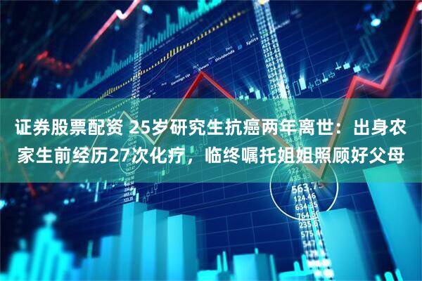 证券股票配资 25岁研究生抗癌两年离世：出身农家生前经历27次化疗，临终嘱托姐姐照顾好父母