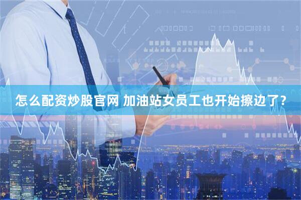 怎么配资炒股官网 加油站女员工也开始擦边了？