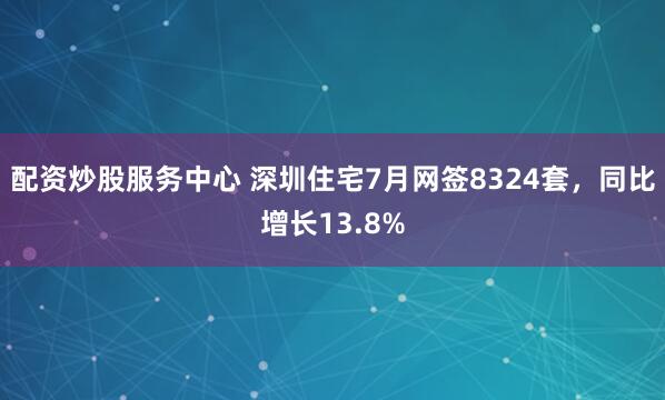 配资炒股服务中心 深圳住宅7月网签8324套，同比增长13.8%