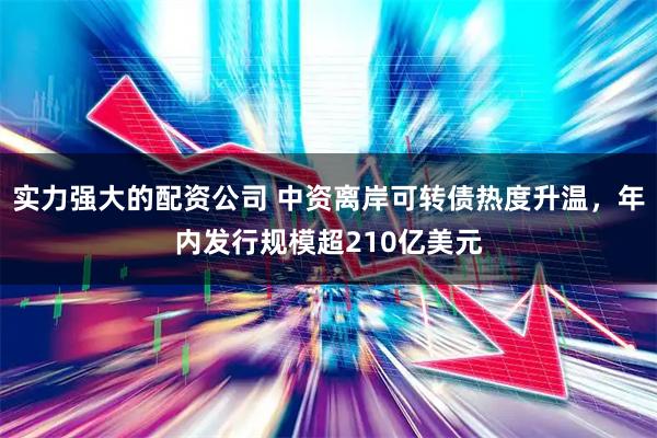 实力强大的配资公司 中资离岸可转债热度升温，年内发行规模超210亿美元