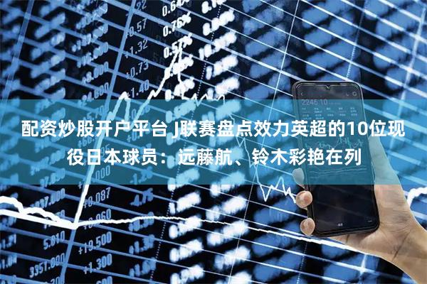 配资炒股开户平台 J联赛盘点效力英超的10位现役日本球员：远藤航、铃木彩艳在列