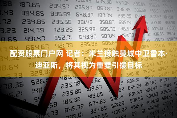 配资股票门户网 记者：米兰接触曼城中卫鲁本·迪亚斯，将其视为重要引援目标